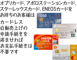 オブリカード、アポロステーションカード、スターレックスカード、ENEOSカードをお持ちのお客様はカードレス自動売上げの申請手続きを済ませれば、お支払い手続きは不要です。